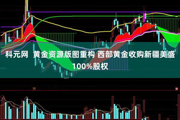 科元网  黄金资源版图重构 西部黄金收购新疆美盛100%股权