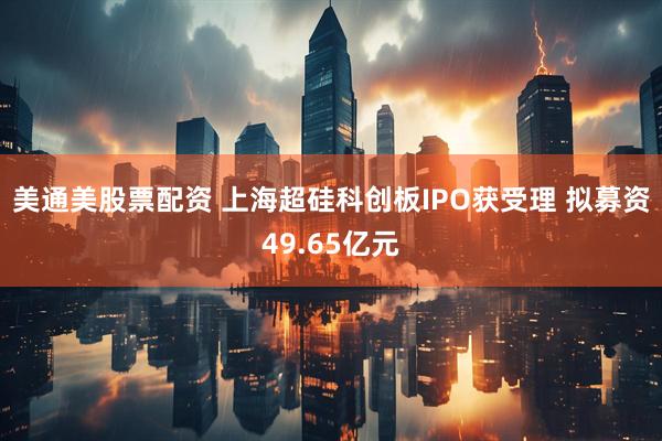 美通美股票配资 上海超硅科创板IPO获受理 拟募资49.65亿元