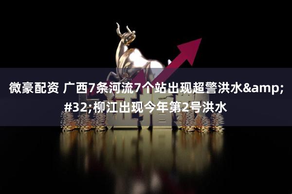 微豪配资 广西7条河流7个站出现超警洪水&#32;柳江出现今年第2号洪水