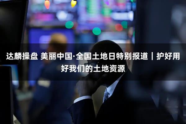 达麟操盘 美丽中国·全国土地日特别报道｜护好用好我们的土地资源