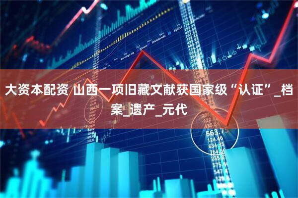 大资本配资 山西一项旧藏文献获国家级“认证”_档案_遗产_元代