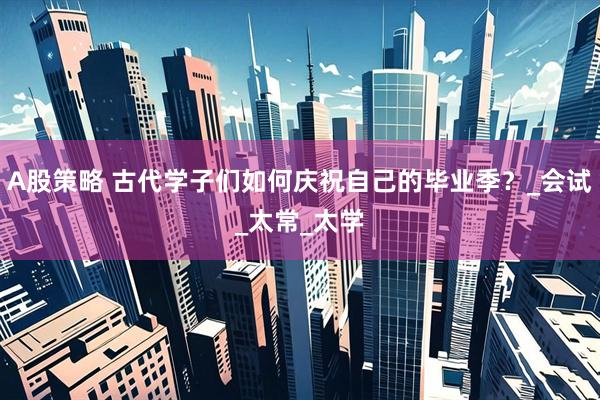 A股策略 古代学子们如何庆祝自己的毕业季？_会试_太常_太学