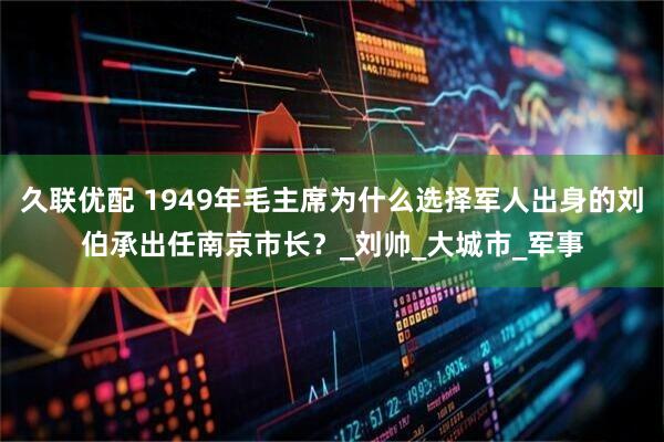 久联优配 1949年毛主席为什么选择军人出身的刘伯承出任南京市长？_刘帅_大城市_军事
