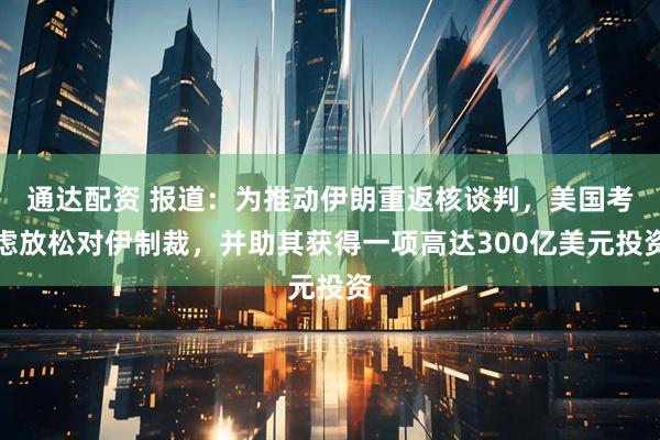 通达配资 报道：为推动伊朗重返核谈判，美国考虑放松对伊制裁，并助其获得一项高达300亿美元投资