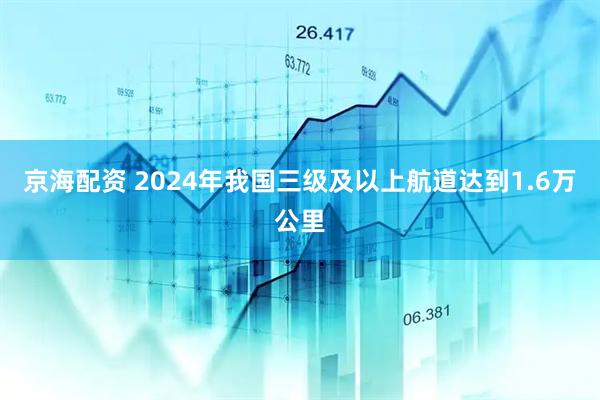 京海配资 2024年我国三级及以上航道达到1.6万公里
