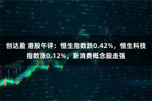 创达盈 港股午评：恒生指数跌0.42%，恒生科技指数涨0.12%，新消费概念股走强