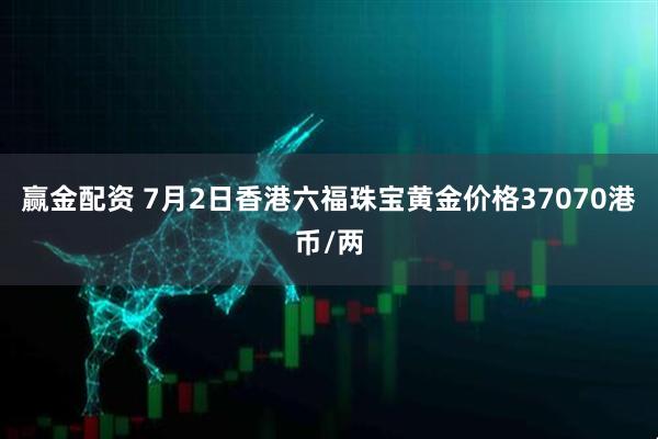 赢金配资 7月2日香港六福珠宝黄金价格37070港币/两