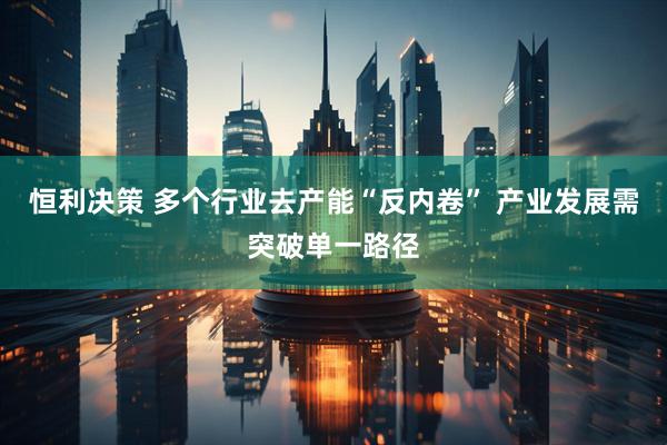 恒利决策 多个行业去产能“反内卷” 产业发展需突破单一路径