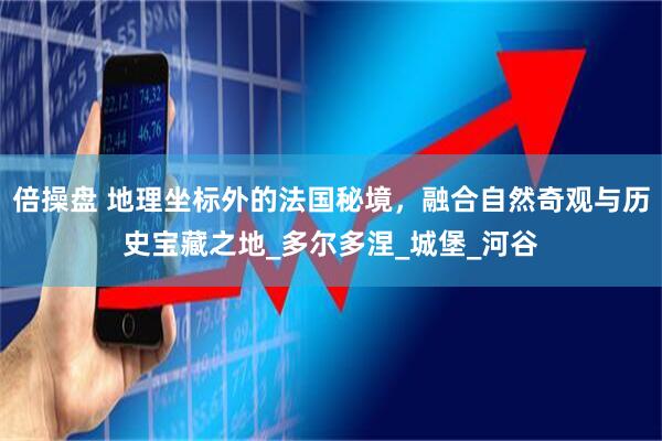 倍操盘 地理坐标外的法国秘境，融合自然奇观与历史宝藏之地_多尔多涅_城堡_河谷