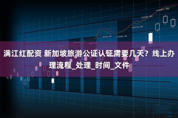 满江红配资 新加坡旅游公证认证需要几天？线上办理流程_处理_时间_文件