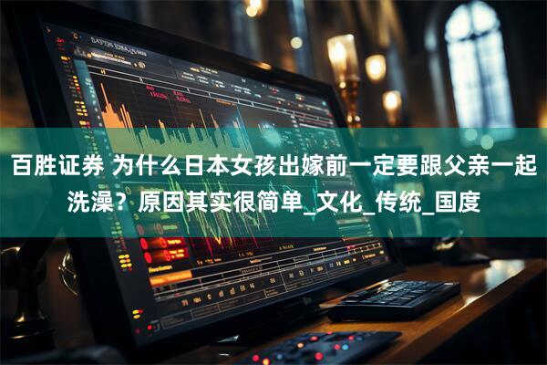 百胜证券 为什么日本女孩出嫁前一定要跟父亲一起洗澡？原因其实很简单_文化_传统_国度