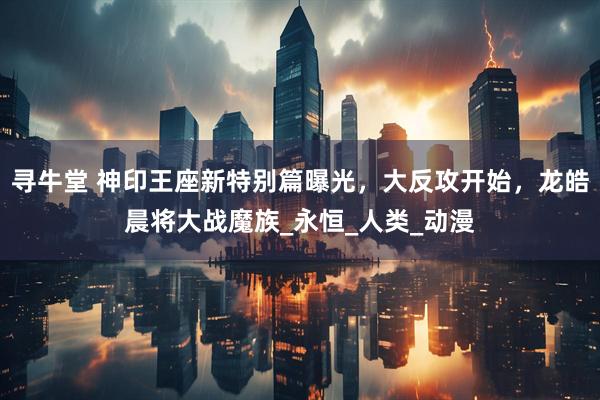 寻牛堂 神印王座新特别篇曝光，大反攻开始，龙皓晨将大战魔族_永恒_人类_动漫
