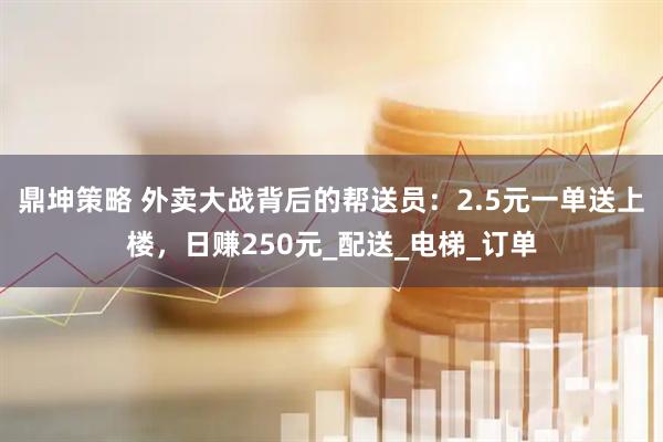 鼎坤策略 外卖大战背后的帮送员：2.5元一单送上楼，日赚250元_配送_电梯_订单