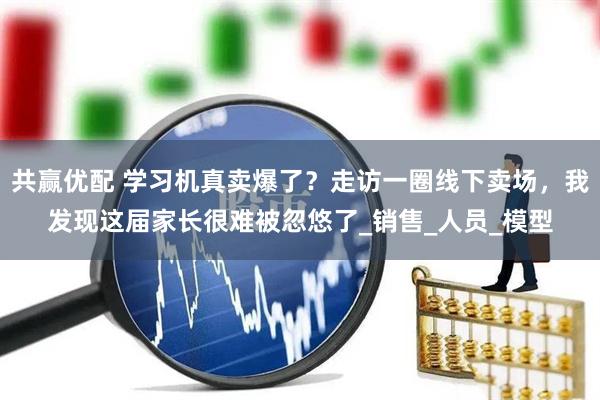 共赢优配 学习机真卖爆了？走访一圈线下卖场，我发现这届家长很难被忽悠了_销售_人员_模型