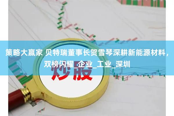 策略大赢家 贝特瑞董事长贺雪琴深耕新能源材料，双榜闪耀_企业_工业_深圳