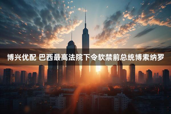 博兴优配 巴西最高法院下令软禁前总统博索纳罗