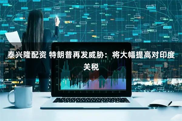 泰兴隆配资 特朗普再发威胁：将大幅提高对印度关税