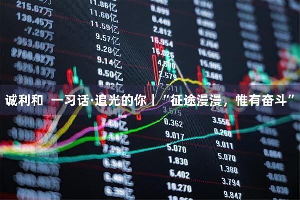 诚利和  一习话·追光的你丨“征途漫漫，惟有奋斗”