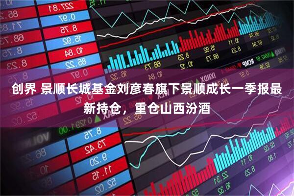 创界 景顺长城基金刘彦春旗下景顺成长一季报最新持仓，重仓山西汾酒
